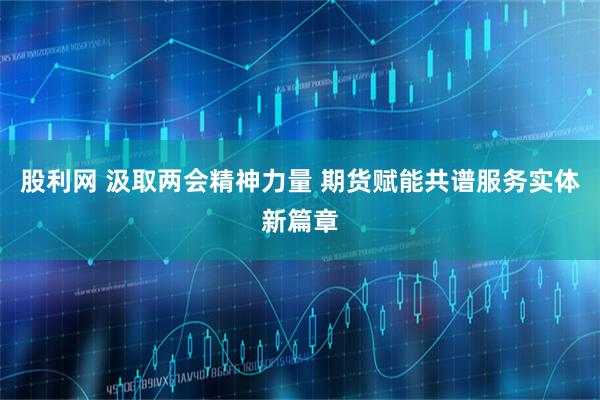 股利网 汲取两会精神力量 期货赋能共谱服务实体新篇章