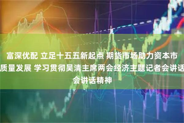 富深优配 立足十五五新起点 期货市场助力资本市场高质量发展 学习贯彻吴清主席两会经济主题记者会讲话精神