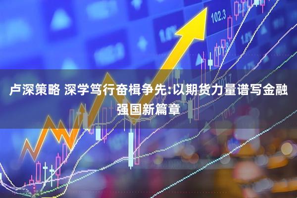 卢深策略 深学笃行奋楫争先:以期货力量谱写金融强国新篇章