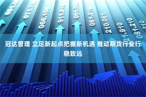 冠达管理 立足新起点把握新机遇 推动期货行业行稳致远