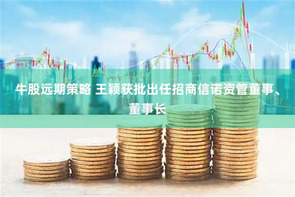 牛股远期策略 王颖获批出任招商信诺资管董事、董事长