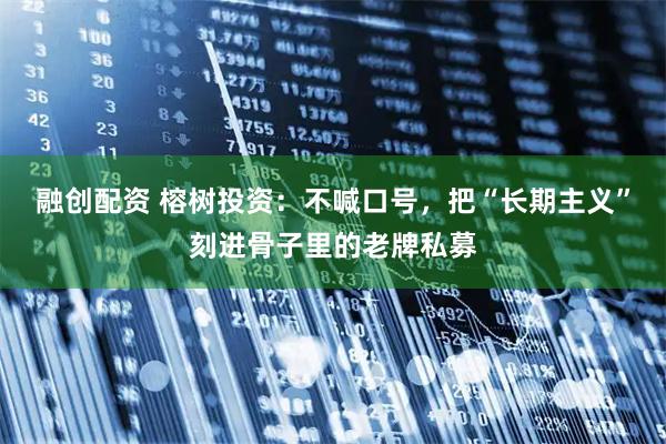 融创配资 榕树投资：不喊口号，把“长期主义”刻进骨子里的老牌私募