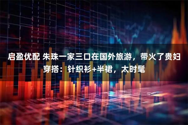 启盈优配 朱珠一家三口在国外旅游，带火了贵妇穿搭：针织衫+半裙，太时髦
