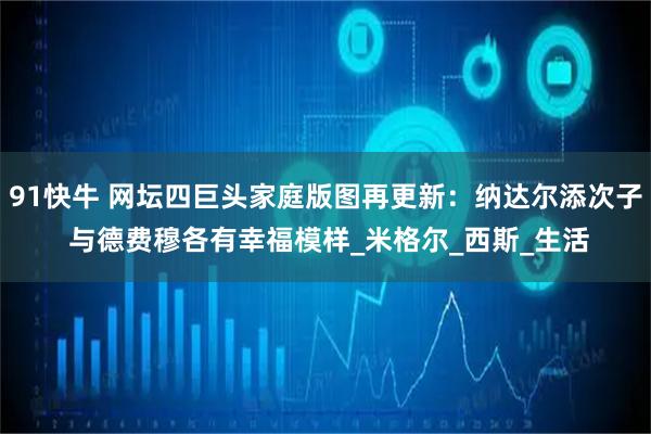 91快牛 网坛四巨头家庭版图再更新：纳达尔添次子 与德费穆各有幸福模样_米格尔_西斯_生活