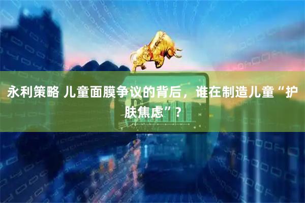 永利策略 儿童面膜争议的背后，谁在制造儿童“护肤焦虑”？