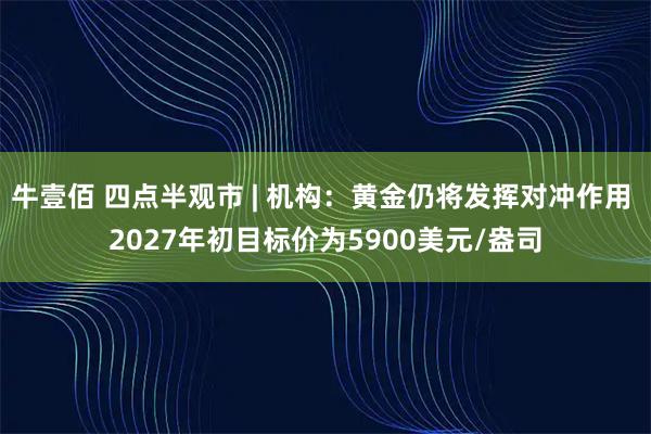 牛壹佰 四点半观市 | 机构：黄金仍将发挥对冲作用 2027年初目标价为5900美元/盎司
