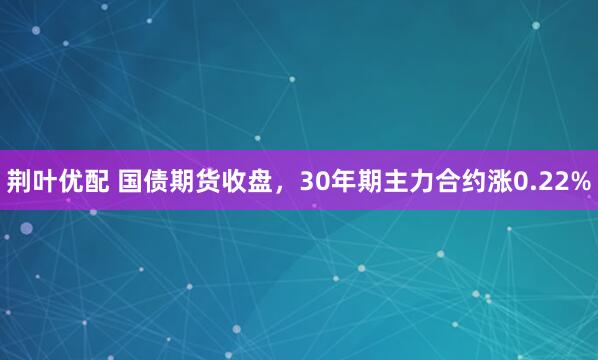荆叶优配 国债期货收盘，30年期主力合约涨0.22%