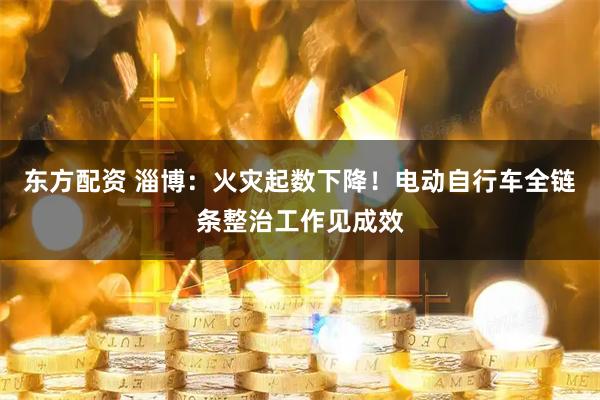 东方配资 淄博：火灾起数下降！电动自行车全链条整治工作见成效