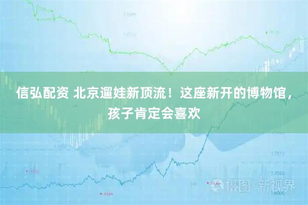 信弘配资 北京遛娃新顶流！这座新开的博物馆，孩子肯定会喜欢