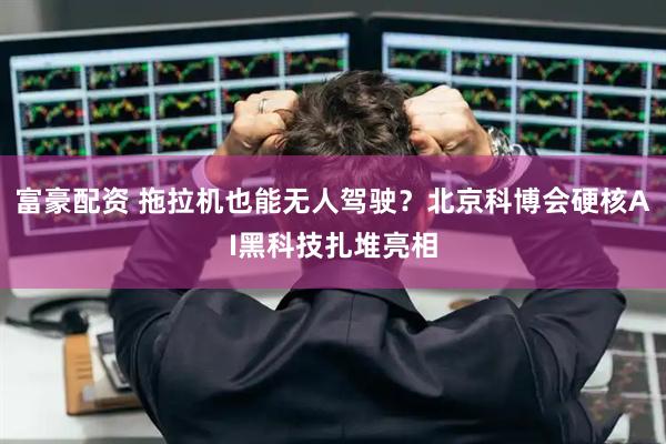 富豪配资 拖拉机也能无人驾驶？北京科博会硬核AI黑科技扎堆亮相