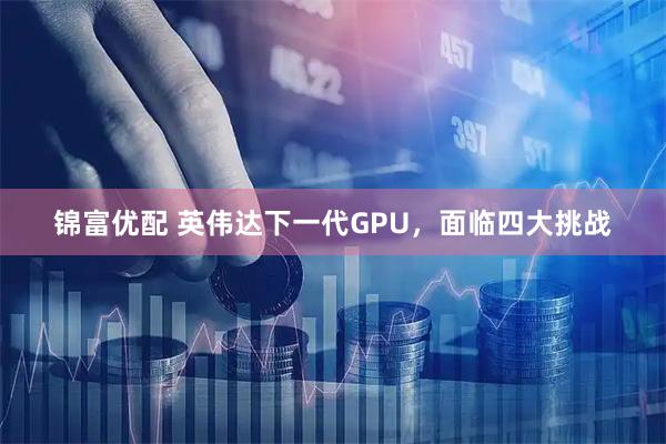 锦富优配 英伟达下一代GPU，面临四大挑战