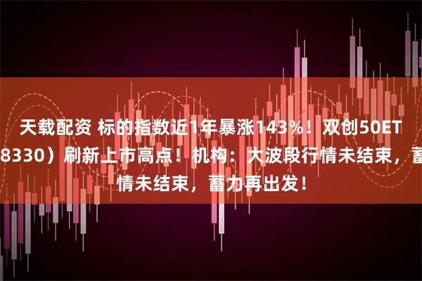 天载配资 标的指数近1年暴涨143%！双创50ETF华宝（588330）刷新上市高点！机构：大波段行情未结束，蓄力再出发！