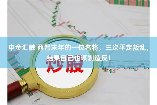 中金汇融 西晋末年的一位名将，三次平定叛乱，结果自己也谋划造反！