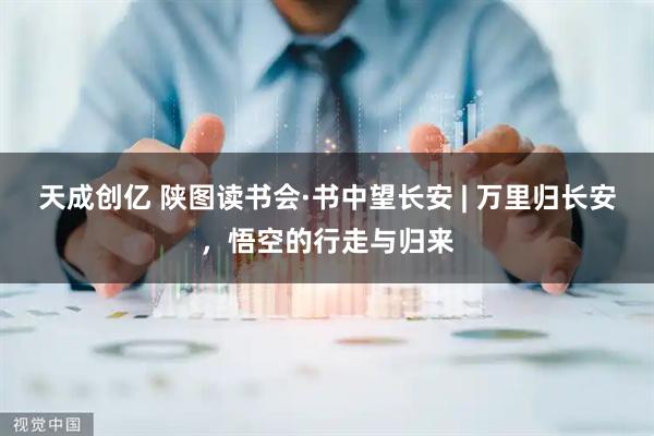 天成创亿 陕图读书会·书中望长安 | 万里归长安，悟空的行走与归来