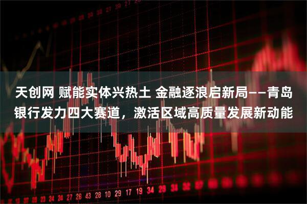 天创网 赋能实体兴热土 金融逐浪启新局——青岛银行发力四大赛道，激活区域高质量发展新动能