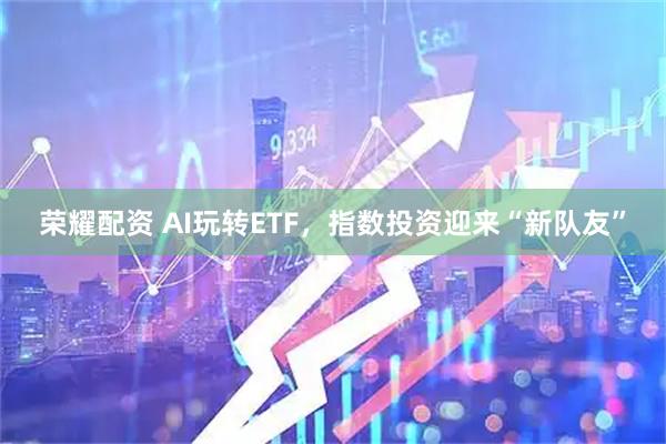 荣耀配资 AI玩转ETF，指数投资迎来“新队友”