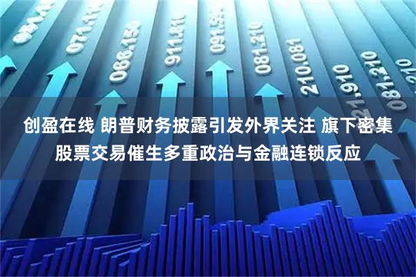 创盈在线 朗普财务披露引发外界关注 旗下密集股票交易催生多重政治与金融连锁反应