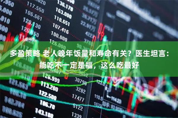 多盈策略 老人晚年饭量和寿命有关？医生坦言：能吃不一定是福，这么吃最好