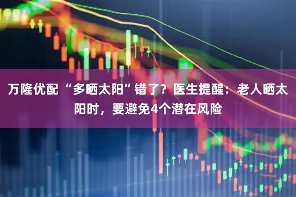 万隆优配 “多晒太阳”错了？医生提醒：老人晒太阳时，要避免4个潜在风险