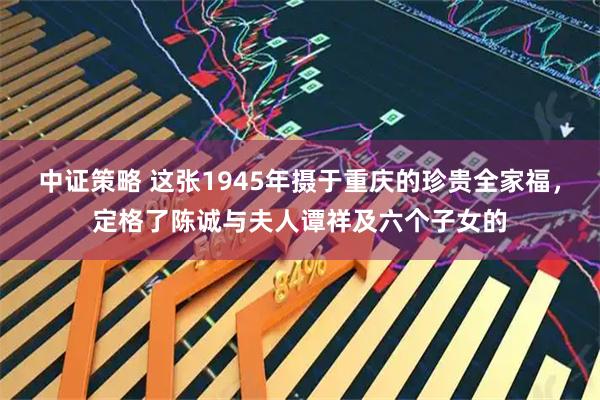 中证策略 这张1945年摄于重庆的珍贵全家福，定格了陈诚与夫人谭祥及六个子女的