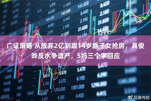 广证策略 从放弃2亿到跟14岁继子女抢房，具俊晔反水争遗产，S妈三个字回应